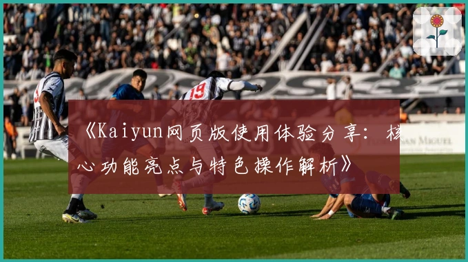 《Kaiyun网页版使用体验分享：核心功能亮点与特色操作解析》