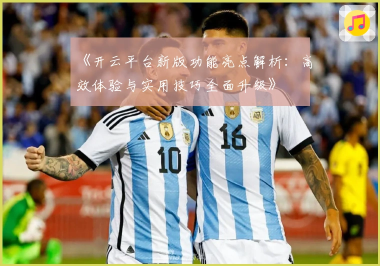 《开云平台新版功能亮点解析：高效体验与实用技巧全面升级》