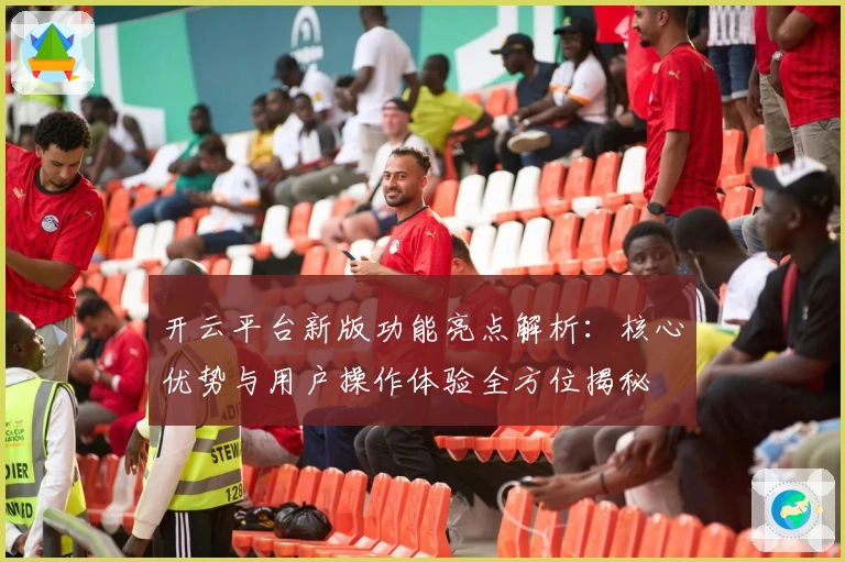 开云平台新版功能亮点解析：核心优势与用户操作体验全方位揭秘