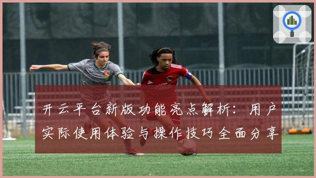 开云平台新版功能亮点解析：用户实际使用体验与操作技巧全面分享