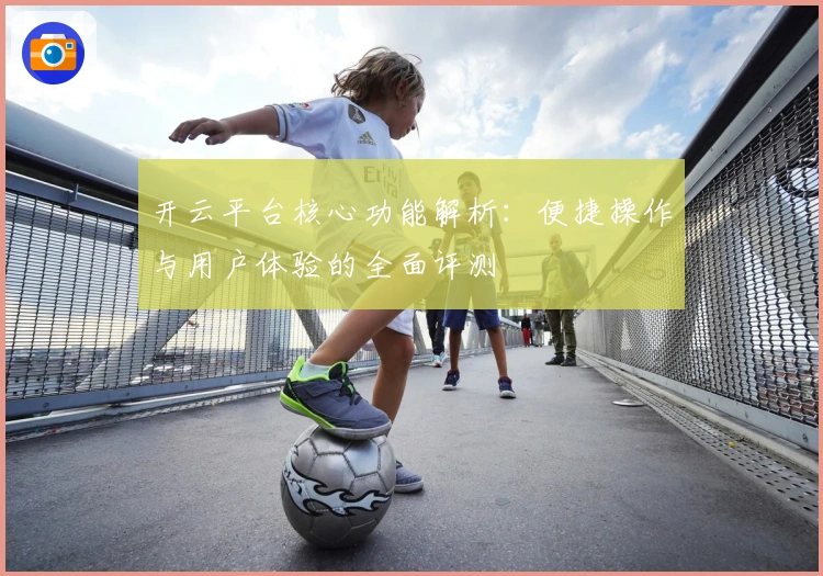 开云平台核心功能解析：便捷操作与用户体验的全面评测